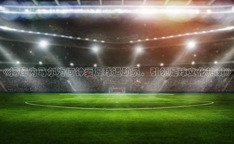 米乐yy易游下载官网神思电子《揭秘内马尔为何钟爱足球运动员，引领足球文化热潮》