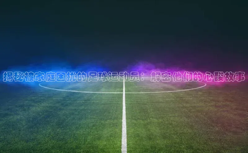 YY易游平台百度营销中心揭秘被家庭困扰的足球运动员：解密他们的心酸故事