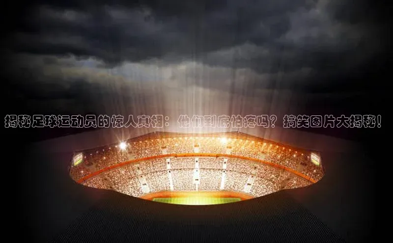 米乐yy易游体育交流app梯哥哥科技揭秘足球运动员的惊人真相：他们到底怕疼吗？搞笑图片大揭秘！