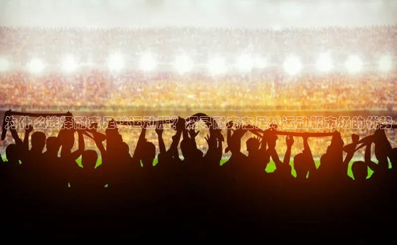 易游m6百度智能门户为什么选择耐克足球运动服？探寻耐克在足球运动服市场的优势