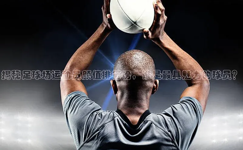 yy易游mile中文在线揭秘足球场运动员颜值排行榜，谁是最具魅力的球员？