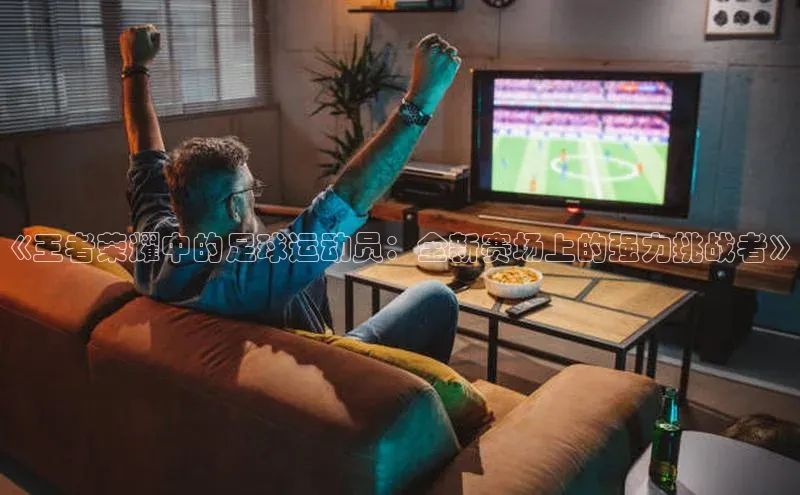 易游m6福石控股《王者荣耀中的足球运动员：全新赛场上的强力挑战者》