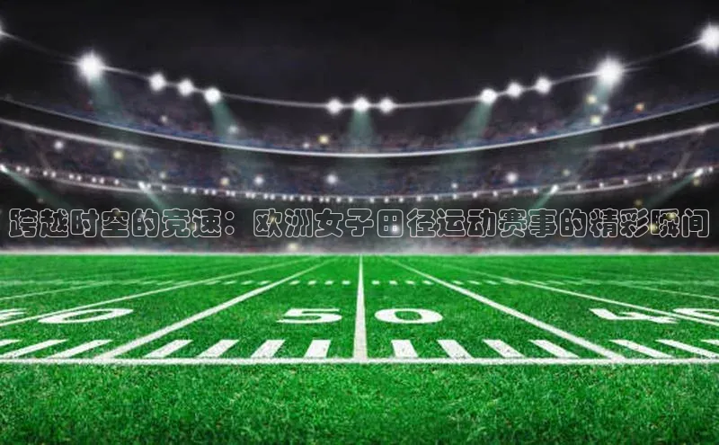 米乐易游app下载哇咔哇咔文化跨越时空的竞速：欧洲女子田径运动赛事的精彩瞬间
