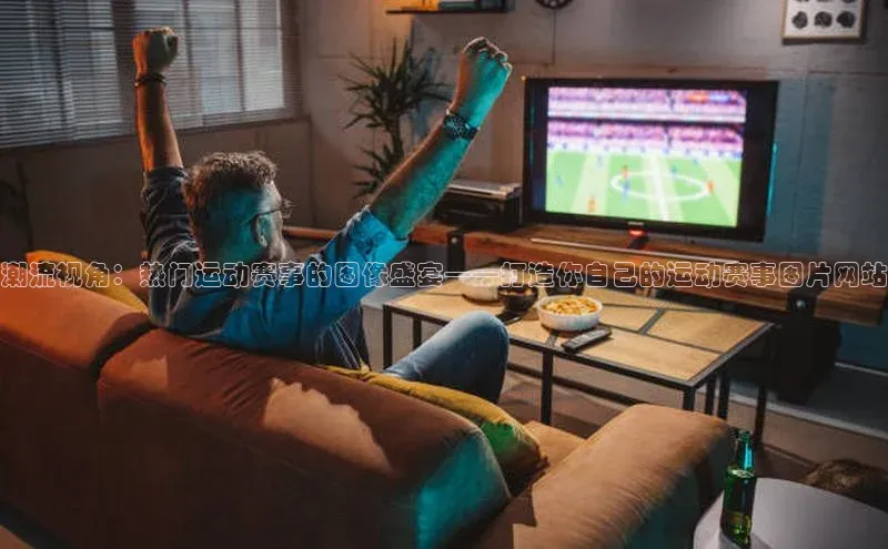 潮流视角：热门运动赛事的图像盛宴——打造你自己的运动赛事图片网站