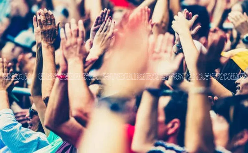 潮流风尚：轻松享受运动乐趣，赛事运动服团购为您带来专业保障与时尚选择